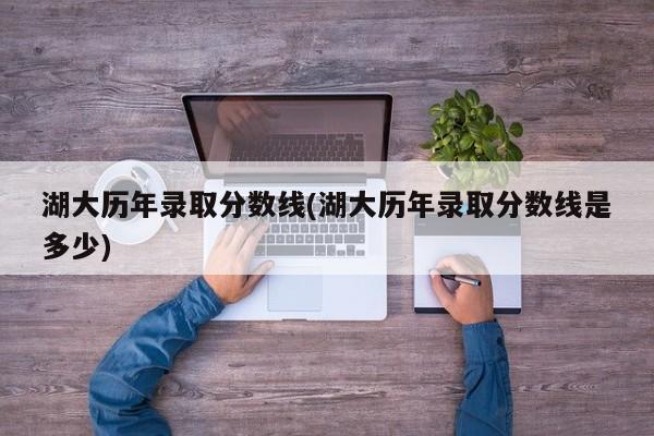 湖大历年录取分数线(湖大历年录取分数线是多少)