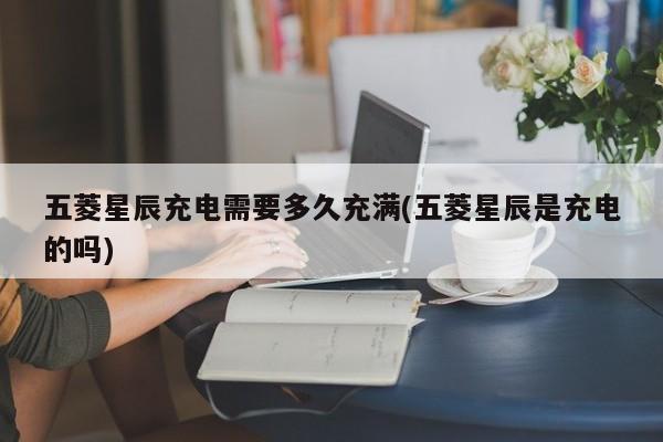 五菱星辰充电需要多久充满(五菱星辰是充电的吗)
