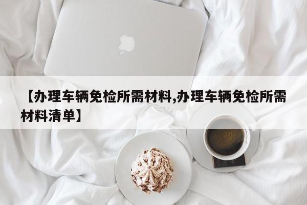 【办理车辆免检所需材料,办理车辆免检所需材料清单】