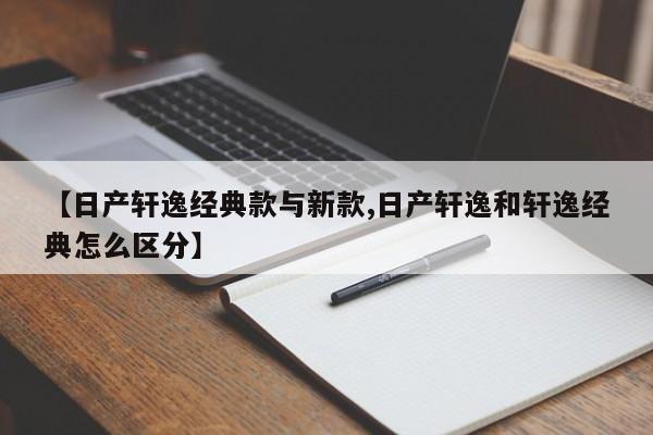 【日产轩逸经典款与新款,日产轩逸和轩逸经典怎么区分】