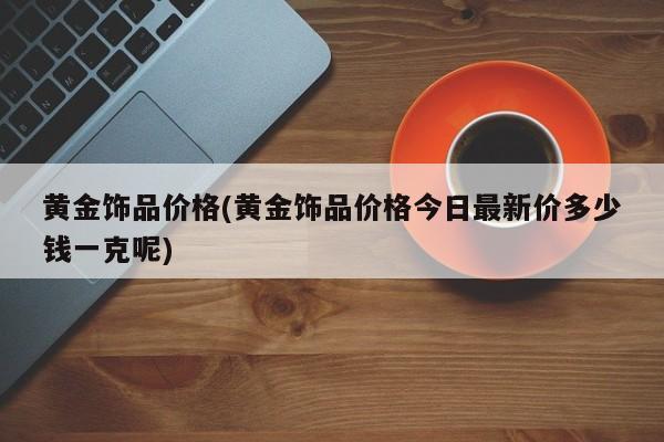 黄金饰品价格(黄金饰品价格今日最新价多少钱一克呢)