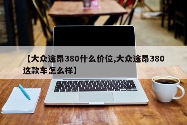 【大众途昂380什么价位,大众途昂380这款车怎么样】