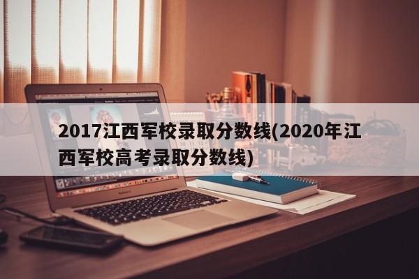 2017江西军校录取分数线(2020年江西军校高考录取分数线)