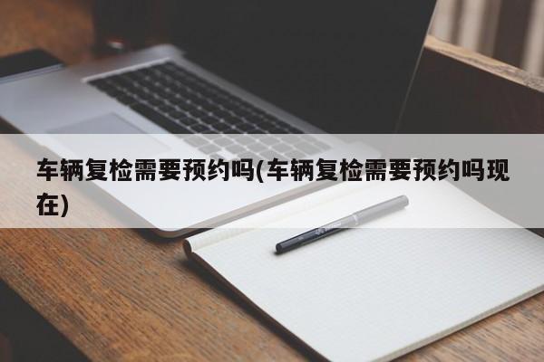 车辆复检需要预约吗(车辆复检需要预约吗现在)