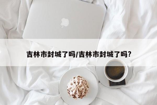 吉林市封城了吗/吉林市封城了吗?