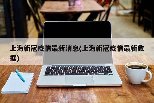 上海新冠疫情最新消息(上海新冠疫情最新数据)