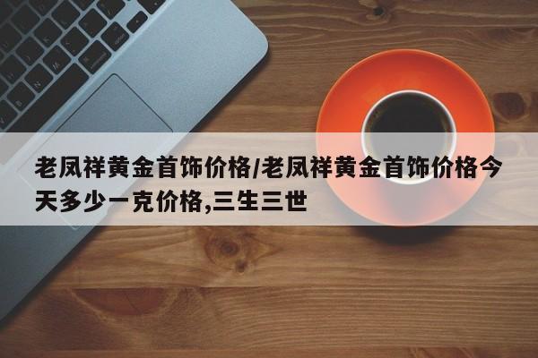 老凤祥黄金首饰价格/老凤祥黄金首饰价格今天多少一克价格,三生三世