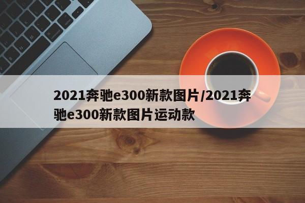 2021奔驰e300新款图片/2021奔驰e300新款图片运动款