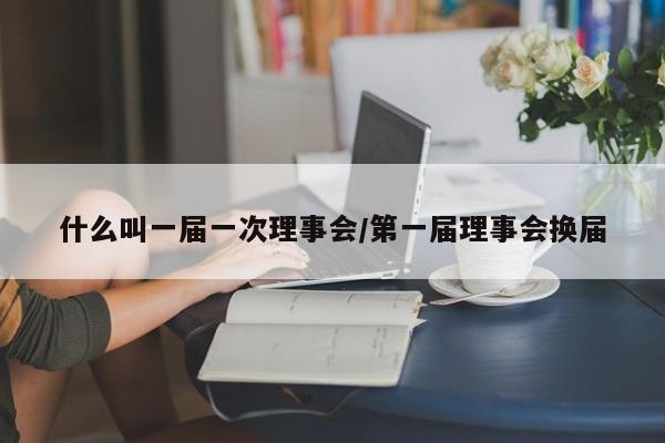 什么叫一届一次理事会/第一届理事会换届
