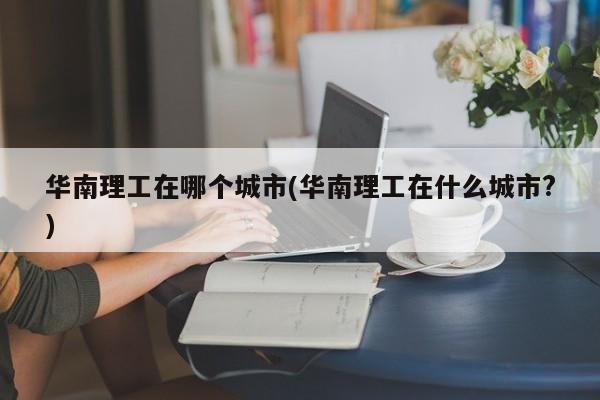 华南理工在哪个城市(华南理工在什么城市?)