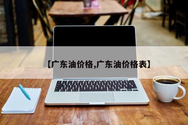【广东油价格,广东油价格表】