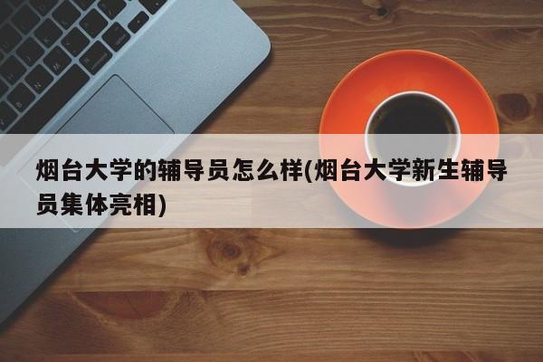 烟台大学的辅导员怎么样(烟台大学新生辅导员集体亮相)