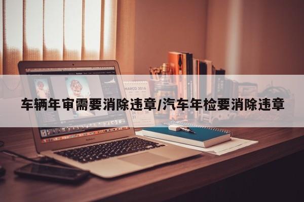 车辆年审需要消除违章/汽车年检要消除违章