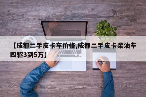 【成都二手皮卡车价格,成都二手皮卡柴油车四驱3到5万】