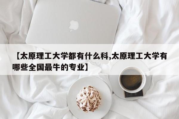 【太原理工大学都有什么科,太原理工大学有哪些全国最牛的专业】