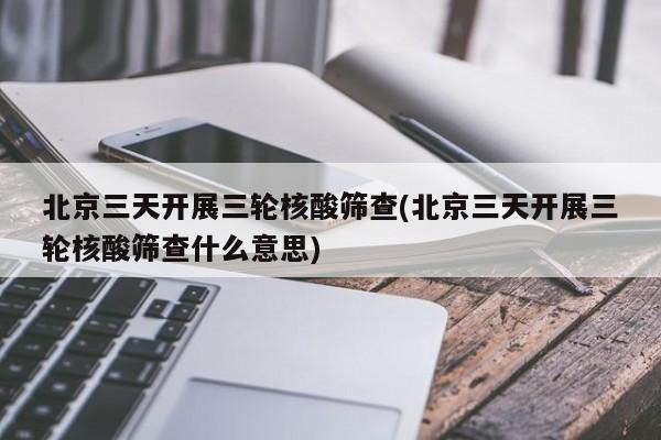 北京三天开展三轮核酸筛查(北京三天开展三轮核酸筛查什么意思)