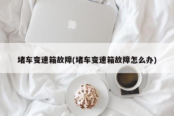 堵车变速箱故障(堵车变速箱故障怎么办)