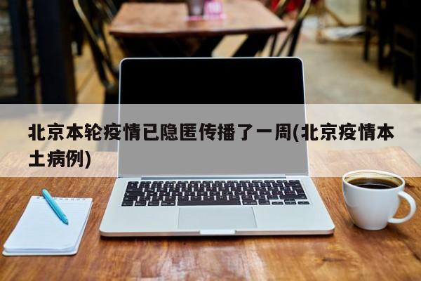 北京本轮疫情已隐匿传播了一周(北京疫情本土病例)