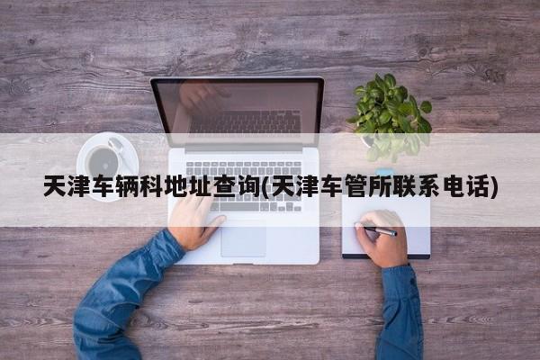天津车辆科地址查询(天津车管所联系电话)