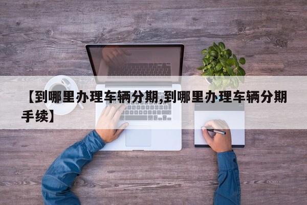 【到哪里办理车辆分期,到哪里办理车辆分期手续】