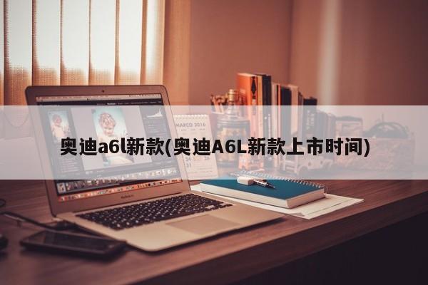 奥迪a6l新款(奥迪A6L新款上市时间)