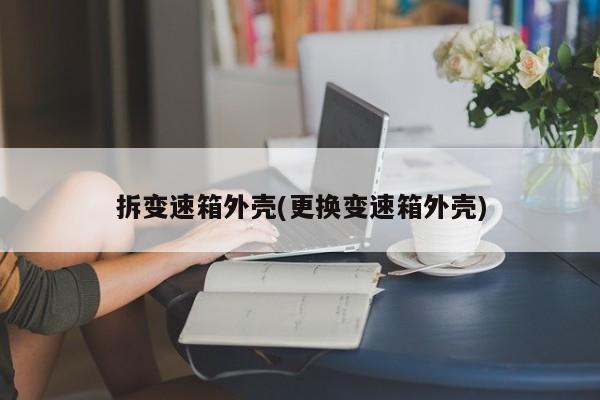 拆变速箱外壳(更换变速箱外壳)