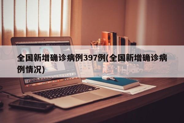 全国新增确诊病例397例(全国新增确诊病例情况)