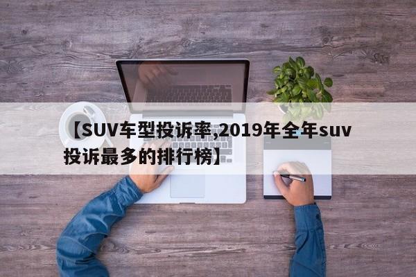 【SUV车型投诉率,2019年全年suv投诉最多的排行榜】
