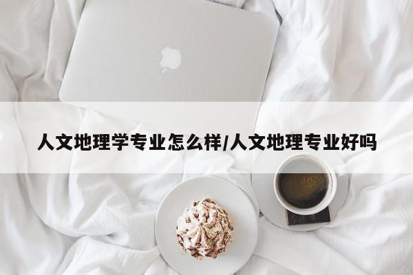 人文地理学专业怎么样/人文地理专业好吗
