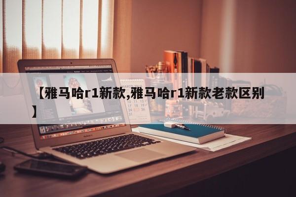 【雅马哈r1新款,雅马哈r1新款老款区别】