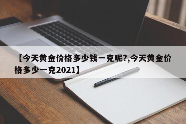 【今天黄金价格多少钱一克呢?,今天黄金价格多少一克2021】