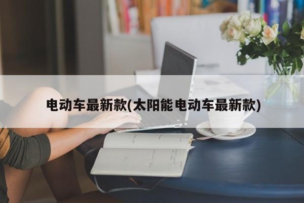 电动车最新款(太阳能电动车最新款)