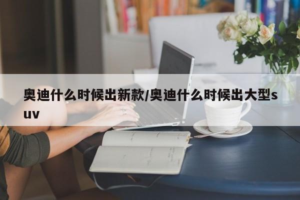 奥迪什么时候出新款/奥迪什么时候出大型suv