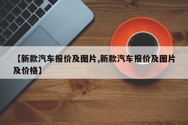 【新款汽车报价及图片,新款汽车报价及图片及价格】