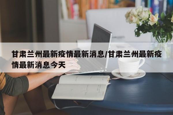 甘肃兰州最新疫情最新消息/甘肃兰州最新疫情最新消息今天