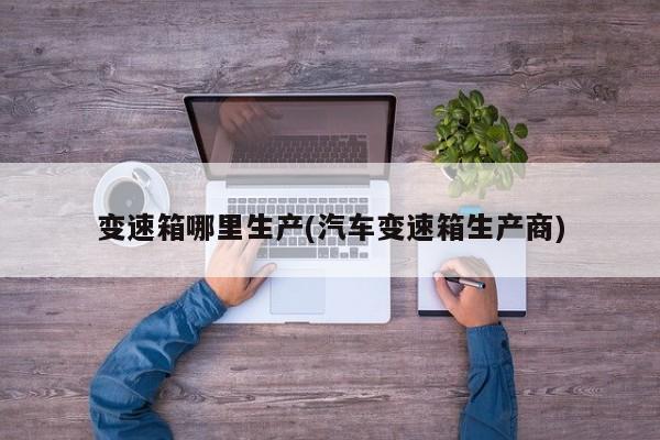 变速箱哪里生产(汽车变速箱生产商)