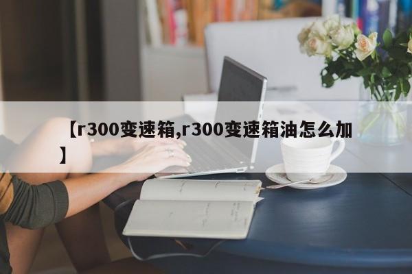 【r300变速箱,r300变速箱油怎么加】