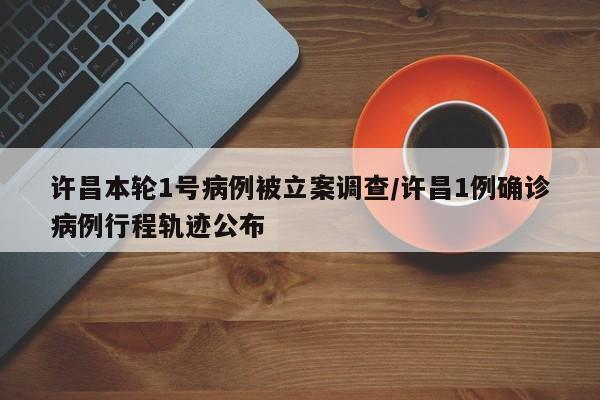 许昌本轮1号病例被立案调查/许昌1例确诊病例行程轨迹公布