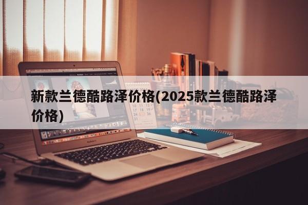 新款兰德酷路泽价格(2025款兰德酷路泽价格)