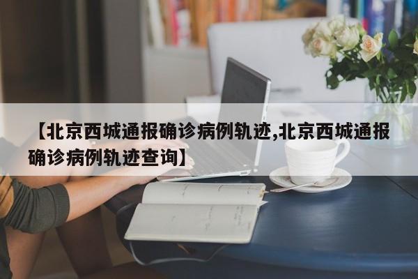 【北京西城通报确诊病例轨迹,北京西城通报确诊病例轨迹查询】